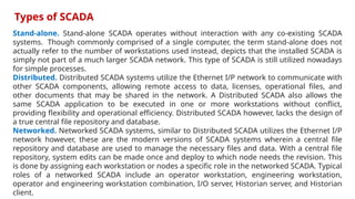 Stand-alone. Stand-alone SCADA operates without interaction with any co-existing SCADA
systems. Though commonly comprised of a single computer, the term stand-alone does not
actually refer to the number of workstations used instead, depicts that the installed SCADA is
simply not part of a much larger SCADA network. This type of SCADA is still utilized nowadays
for simple processes.
Distributed. Distributed SCADA systems utilize the Ethernet I/P network to communicate with
other SCADA components, allowing remote access to data, licenses, operational files, and
other documents that may be shared in the network. A Distributed SCADA also allows the
same SCADA application to be executed in one or more workstations without conflict,
providing flexibility and operational efficiency. Distributed SCADA however, lacks the design of
a true central file repository and database.
Networked. Networked SCADA systems, similar to Distributed SCADA utilizes the Ethernet I/P
network however, these are the modern versions of SCADA systems wherein a central file
repository and database are used to manage the necessary files and data. With a central file
repository, system edits can be made once and deploy to which node needs the revision. This
is done by assigning each workstation or nodes a specific role in the networked SCADA. Typical
roles of a networked SCADA include an operator workstation, engineering workstation,
operator and engineering workstation combination, I/O server, Historian server, and Historian
client.
Types of SCADA
 