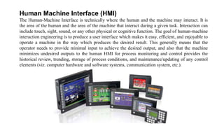 Human Machine Interface (HMI)
The Human-Machine Interface is technically where the human and the machine may interact. It is
the area of the human and the area of the machine that interact during a given task. Interaction can
include touch, sight, sound, or any other physical or cognitive function. The goal of human-machine
interaction engineering is to produce a user interface which makes it easy, efficient, and enjoyable to
operate a machine in the way which produces the desired result. This generally means that the
operator needs to provide minimal input to achieve the desired output, and also that the machine
minimizes undesired outputs to the human HMI for process monitoring and control provides the
historical review, trending, storage of process conditions, and maintenance/updating of any control
elements (viz. computer hardware and software systems, communication system, etc.).
 