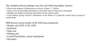 The standard software packages may have the following display features:
• Plant mimic diagram of plant/process overview. (Figure 1, 2 below)
• Alarm overview presenting information on the alarm status of large areas of the plant
• Multiple area displays presenting information on the control system
• Loop displays giving extensive information on the details of a particular control loop of group of
control loops
HMI devices consist mainly of the following components
• Display unit (CRT, LCD, LED)
• Keyboard
• Input unit
• Printing unit
• Control Panel/desks, mimic board/panel
• Recorders
 