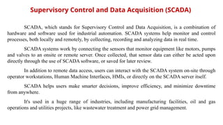 Supervisory Control and Data Acquisition (SCADA)
SCADA, which stands for Supervisory Control and Data Acquisition, is a combination of
hardware and software used for industrial automation. SCADA systems help monitor and control
processes, both locally and remotely, by collecting, recording and analyzing data in real time.
SCADA systems work by connecting the sensors that monitor equipment like motors, pumps
and valves to an onsite or remote server. Once collected, that sensor data can either be acted upon
directly through the use of SCADA software, or saved for later review.
In addition to remote data access, users can interact with the SCADA system on-site through
operator workstations, Human Machine Interfaces, HMIs, or directly on the SCADA server itself.
SCADA helps users make smarter decisions, improve efficiency, and minimize downtime
from anywhere.
It's used in a huge range of industries, including manufacturing facilities, oil and gas
operations and utilities projects, like wastewater treatment and power grid management.
 