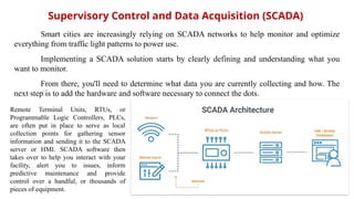 Supervisory Control and Data Acquisition (SCADA)
Remote Terminal Units, RTUs, or
Programmable Logic Controllers, PLCs,
are often put in place to serve as local
collection points for gathering sensor
information and sending it to the SCADA
server or HMI. SCADA software then
takes over to help you interact with your
facility, alert you to issues, inform
predictive maintenance and provide
control over a handful, or thousands of
pieces of equipment.
Smart cities are increasingly relying on SCADA networks to help monitor and optimize
everything from traffic light patterns to power use.
Implementing a SCADA solution starts by clearly defining and understanding what you
want to monitor.
From there, you'll need to determine what data you are currently collecting and how. The
next step is to add the hardware and software necessary to connect the dots.
 