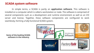 In simple terms, a SCADA is partly an application software. This software is
installed on a computer which is called a workstation or node. The software is comprised of
several components such as a development and runtime environment as well as an I/O
server and license. Together, these software components are configured to work
seamlessly, forming a fully functional SCADA system.
SCADA system software
Some of the leading SCADA
software in the industry
 