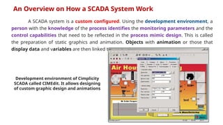 A SCADA system is a custom configured. Using the development environment, a
person with the knowledge of the process identifies the monitoring parameters and the
control capabilities that need to be reflected in the process mimic design. This is called
the preparation of static graphics and animation. Objects with animation or those that
display data and variables are then linked to a Tag.
An Overview on How a SCADA System Work
Development environment of Cimplicity
SCADA called CIMEdit. It allows designing
of custom graphic design and animations
 