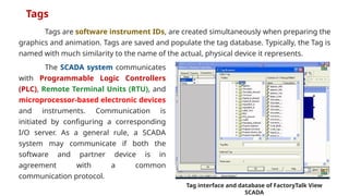 Tags are software instrument IDs, are created simultaneously when preparing the
graphics and animation. Tags are saved and populate the tag database. Typically, the Tag is
named with much similarity to the name of the actual, physical device it represents.
Tags
Tag interface and database of FactoryTalk View
SCADA
The SCADA system communicates
with Programmable Logic Controllers
(PLC), Remote Terminal Units (RTU), and
microprocessor-based electronic devices
and instruments. Communication is
initiated by configuring a corresponding
I/O server. As a general rule, a SCADA
system may communicate if both the
software and partner device is in
agreement with a common
communication protocol.
 