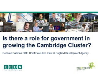 Is there a role for government in
growing the Cambridge Cluster?
Deborah Cadman OBE, Chief Executive, East of England Development Agency
 