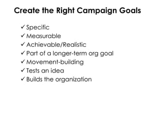 Create the Right Campaign Goals
 Specific
 Measurable
 Achievable/Realistic
 Part of a longer-term org goal
 Movement-building
 Tests an idea
 Builds the organization
 