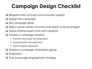 Campaign Design Checklist
 Research the concept and evaluate support
 Design the campaign
 Set campaign goals
 Select social media channels and assets to be leveraged
 Assess internal assets and staff capacity
 Create a campaign timeline
 Content and asset development
 Supporter/fan development
 Technological elements
 Create a campaign champions group
 Evaluation
 Post-campaign engagement strategy
 