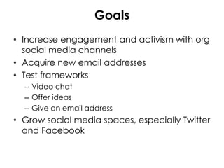 Goals
• Increase engagement and activism with org
social media channels
• Acquire new email addresses
• Test frameworks
– Video chat
– Offer ideas
– Give an email address
• Grow social media spaces, especially Twitter
and Facebook
 
