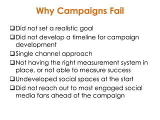 Why Campaigns Fail
Did not set a realistic goal
Did not develop a timeline for campaign
development
Single channel approach
Not having the right measurement system in
place, or not able to measure success
Undeveloped social spaces at the start
Did not reach out to most engaged social
media fans ahead of the campaign
 