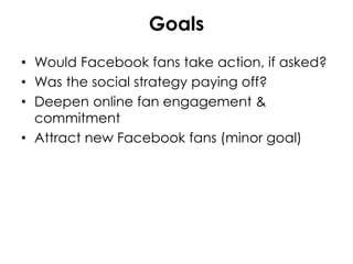 Goals
• Would Facebook fans take action, if asked?
• Was the social strategy paying off?
• Deepen online fan engagement &
commitment
• Attract new Facebook fans (minor goal)
 