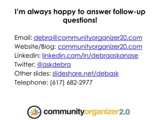 Email: debra@communityorganizer20.com
Website/Blog: communityorganizer20.com
Linkedin: linkedin.com/in/debraaskanase
Twitter: @askdebra
Other slides: slideshare.net/debask
Telephone: (617) 682-2977
I’m always happy to answer follow-up
questions!
 