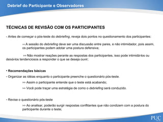 Debrief do Participante e Observadores TÉCNICAS DE REVISÃO COM OS PARTICIPANTES - Antes de começar o pós-teste do  debriefing , reveja dois pontos no questionamento dos participantes: >>  A sessão do  debriefing  deve ser uma discussão entre pares, e não intimidador, pois assim,  os participantes podem adotar uma postura defensiva;   >>  Não mostrar reações perante as respostas dos participantes, isso pode intimidá-los ou  deixá-los tendenciosos a responder o que se deseja ouvir; Recomendações básicas Organizar as idéias enquanto o participante preenche o questionário pós-teste.  >>  Assim o participante entende que o teste está acabando; >>  Você pode traçar uma estratégia de como o  debriefing  será conduzido. Revise o questionário pós-teste >>  Ao analisar, poderão surgir respostas conflitantes que não condizem com a postura do participante durante o teste; 