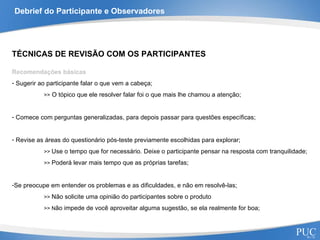 Debrief do Participante e Observadores TÉCNICAS DE REVISÃO COM OS PARTICIPANTES Recomendações básicas Sugerir ao participante falar o que vem a cabeça; >>  O tópico que ele resolver falar foi o que mais lhe chamou a atenção; Comece com perguntas generalizadas, para depois passar para questões específicas; Revise as áreas do questionário pós-teste previamente escolhidas para explorar; >>  Use o tempo que for necessário. Deixe o participante pensar na resposta com tranquilidade; >>  Poderá levar mais tempo que as próprias tarefas; Se preocupe em entender os problemas e as dificuldades, e não em resolvê-las; >>  Não solicite uma opinião do participantes sobre o produto >> N ão impede de você aproveitar alguma sugestão, se ela realmente for boa; 