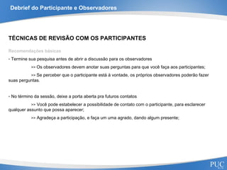 Debrief do Participante e Observadores TÉCNICAS DE REVISÃO COM OS PARTICIPANTES Recomendações básicas Termine sua pesquisa antes de abrir a discussão para os observadores >>  Os observadores devem anotar suas perguntas para que você faça aos participantes; >>  Se perceber que o participante está à vontade, os próprios observadores poderão fazer  suas perguntas. No término da sessão, deixe a porta aberta pra futuros contatos >>  Você pode estabelecer a possibilidade de contato com o participante, para esclarecer  qualquer assunto que possa aparecer; >>  Agradeça a participação, e faça um uma agrado, dando algum presente; 