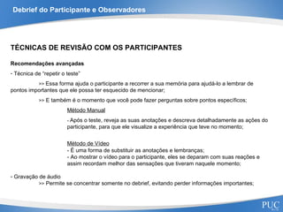 Debrief do Participante e Observadores TÉCNICAS DE REVISÃO COM OS PARTICIPANTES Recomendações avançadas Técnica de “repetir o teste” >>  Essa forma ajuda o participante a recorrer a sua memória para ajudá-lo a lembrar de  pontos importantes que ele possa ter esquecido de mencionar; >>  E também é o momento que você pode fazer perguntas sobre pontos específicos; Método Manual -  Após o teste, reveja as suas anotações e descreva detalhadamente as ações do  participante, para que ele visualize a experiência que teve no momento; Método de Vídeo - É uma forma de substituir as anotações e lembranças; - Ao mostrar o vídeo para o participante, eles se deparam com suas reações e  assim recordam melhor das sensações que tiveram naquele momento; Gravação de áudio >>  Permite se concentrar somente no debrief, evitando perder informações importantes; 