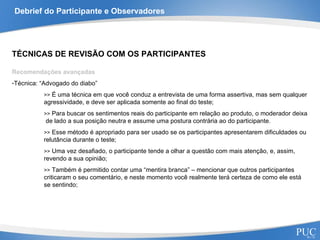 Debrief do Participante e Observadores TÉCNICAS DE REVISÃO COM OS PARTICIPANTES Recomendações avançadas Técnica: “Advogado do diabo” >>  É uma técnica em que você conduz a entrevista de uma forma assertiva, mas sem qualquer agressividade, e deve ser aplicada somente ao final do teste; >>  Para buscar os sentimentos reais do participante em relação ao produto, o moderador deixa  de lado a sua posição neutra e assume uma postura contrária ao do participante. >>  Esse método é apropriado para ser usado se os participantes apresentarem dificuldades ou relutância durante o teste;  >>  Uma vez desafiado, o participante tende a olhar a questão com mais atenção, e, assim, revendo a sua opinião; >>  Também é permitido contar uma “mentira branca” – mencionar que outros participantes criticaram o seu comentário, e neste momento você realmente terá certeza de como ele está se sentindo; 
