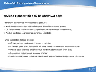 Debrief do Participante e Observadores REVISÃO E CONSENSO COM OS OBSERVADORES - Benefícios ao incluir os observadores na pesquisa: >>  Você tem com quem conversar sobre o que aconteceu em cada sessão; >>  Os observadores se tornam mais comprometidos e se envolvem mais no teste; >>  Ajudam a detectar os problemas com maior prioridade - Entre as sessões de teste procure: >>  Conversar com os observadores por 10 minutos; >>  Entender quais foram as impressões sobre o ocorrido na sessão e evitar dispersão; >>  Passar pelas tarefas e observar o que os observadores dizem sobre elas; >>  Levantar os problemas da sessão e priorizar; >>  A discussão sobre os problemas descobertos ajudará na hora de reportar as prioridades. 