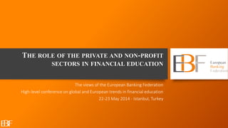THE ROLE OF THE PRIVATE AND NON-PROFIT
SECTORS IN FINANCIAL EDUCATION
The views of the European Banking Federation
High-level conference on global and European trends in financial education
22-23 May 2014 - Istanbul, Turkey
 