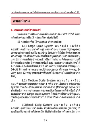 สรุปผลสำำรวจตลำดเทคโนโลยีสำรสนเทศและกำรสื่อสำรของประเทศไทยปี 25
                     54 และประมำณกำรปี 2555

  กรอบนิยาม

1. คอมพิวเตอร์ฮาร์ดแวร์
     ขอบเขตกำรศึ ก ษำคอมพิ ว เตอร์ ฮ ำร์ ด แวร์ ปี 2554 แบ่ ง
ผลิตภัณฑ์ออกเป็น 3 กลุ่มหลักๆ ดังต่อไปนี้
      1) กลุ่มซิสเท็ม (Systems) ประกอบด้วย
             1.1) Large Scale System ห ม ำ ย ถึ ง เ ค รื่ อ ง
คอมพิวเตอร์ระบบขนำดใหญ่ และเครื่ องประเภท high-speed
computing รวมถึงเครื่องแม่ข่ำย (sever) ที่มีประสิทธิภำพกำร
ทำำ งำนสู ง รองรั บ กำรทำำ งำนที่ มี ข้ อ มู ล มำกๆ มี ค วำมซั บ ซ้ อ น
และประมวลผลได้อย่ำงรวดเร็ว เป็นกำรทำำงำนที่ต้องกำรระบบที่
มี ค วำมปลอดภั ย มี ค วำมน่ ำ เชื่ อ ถื อ สู ง และสำมำรถทำำ งำนได้
อย่ ำ งต่ อ เนื่ อ งโดยไม่ ห ยุ ด พั ก ด้ ว ยกำรประมวลของซี พี ยู แ บบ
64-bit มีก ำรทำำ งำนแบบ multi-processor ทั้ง แบบ 4-way, 8-
way, และ 12-way เหมำะสำำหรับกำรใช้งำนภำยในองค์กรขนำด
ใหญ่
         1.2) Medium Scale System ห ม ำ ย ถึ ง เ ค รื่ อ ง
คอมพิ ว เตอร์ ร ะบบขนำดกลำง หรื อ อำจเรี ย กว่ ำ Midrange
system รวมถึงเครื่องแม่ข่ำยขนำดกลำง (Midrange server) มี
ประสิทธิภำพกำรประมวลผลสูงและมีเสถียรภำพที่น่ำเชื่อถือได้
รองลงมำจำก Large scale system โดยมีกำรใช้งำนซีพียูแบบ
multi-processor เหมำะสำำหรับใช้ในธุรกิจขนำดกลำงและขนำด
เล็ก
           1.3)Small Scale System ห ม ำ ย ถึ ง เ ค รื่ อ ง
คอมพิ วเตอร์ร ะบบขนำดเล็ ก รวมถึง เครื่ องแม่ข่ ำย (server) ที่
รองรับเครื่องลูกข่ำยไม่มำกนัก ซึ่งมีประสิทธิภำพในกำรประมวล

                                 4-1
 