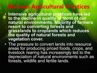 Ruinous Agricultural Practices
• Intensive agricultural practices have led
to the decline in quality of most of our
natural environments. Majority of farmers
resort to converting forests and
grasslands to croplands which reduces
the quality of natural forests and
vegetation cover.
• The pressure to convert lands into resource
areas for producing priced foods, crops, and
livestock rearing has increasingly led to the
depreciation of natural environments such as
forests, wildlife and fertile lands.
 