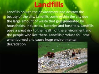 Landfills
Landfills pollute the environment and destroy the
beauty of the city. Landfills come within the city due
the large amount of waste that gets generated by
households, industries, factories and hospitals. Landfills
pose a great risk to the health of the environment and
the people who live there. Landfills produce foul smell
when burned and cause huge environmental
degradation
 