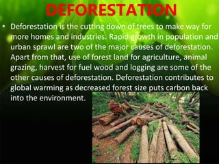 DEFORESTATION
• Deforestation is the cutting down of trees to make way for
more homes and industries. Rapid growth in population and
urban sprawl are two of the major causes of deforestation.
Apart from that, use of forest land for agriculture, animal
grazing, harvest for fuel wood and logging are some of the
other causes of deforestation. Deforestation contributes to
global warming as decreased forest size puts carbon back
into the environment.
 