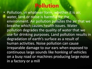 Pollution
• Pollution, in whatever form, whether it is air,
water, land or noise is harmful for the
environment. Air pollution pollutes the air that we
breathe which causes health issues. Water
pollution degrades the quality of water that we
use for drinking purposes. Land pollution results in
degradation of earth’s surface as a result of
human activities. Noise pollution can cause
irreparable damage to our ears when exposed to
continuous large sounds like honking of vehicles
on a busy road or machines producing large noise
in a factory or a mill
 