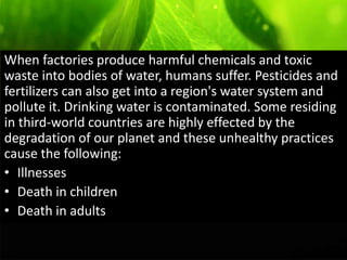 When factories produce harmful chemicals and toxic
waste into bodies of water, humans suffer. Pesticides and
fertilizers can also get into a region's water system and
pollute it. Drinking water is contaminated. Some residing
in third-world countries are highly effected by the
degradation of our planet and these unhealthy practices
cause the following:
• Illnesses
• Death in children
• Death in adults
 