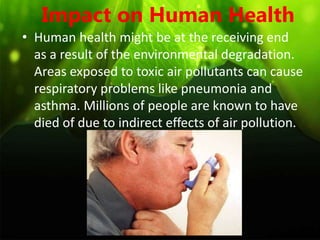 Impact on Human Health
• Human health might be at the receiving end
as a result of the environmental degradation.
Areas exposed to toxic air pollutants can cause
respiratory problems like pneumonia and
asthma. Millions of people are known to have
died of due to indirect effects of air pollution.
 