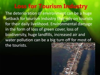 Loss for Tourism Industry
The deterioration of environment can be a huge
setback for tourism industry that rely on tourists
for their daily livelihood. Environmental damage
in the form of loss of green cover, loss of
biodiversity, huge landfills, increased air and
water pollution can be a big turn off for most of
the tourists.
 