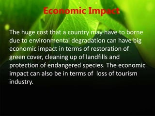 Economic Impact
The huge cost that a country may have to borne
due to environmental degradation can have big
economic impact in terms of restoration of
green cover, cleaning up of landfills and
protection of endangered species. The economic
impact can also be in terms of loss of tourism
industry.
 
