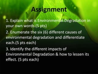Assignment
1. Explain what is Environmental Degradation in
your own words.(5 pts)
2. Enumerate the six (6) different causes of
environmental degradation and differentiate
each.(5 pts each)
3. Identify the different impacts of
Environmental Degradation & how to lessen its
effect. (5 pts each)
 