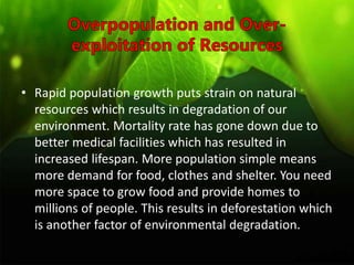 • Rapid population growth puts strain on natural
resources which results in degradation of our
environment. Mortality rate has gone down due to
better medical facilities which has resulted in
increased lifespan. More population simple means
more demand for food, clothes and shelter. You need
more space to grow food and provide homes to
millions of people. This results in deforestation which
is another factor of environmental degradation.
 