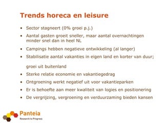 Trends horeca en leisure
• Sector stagneert (0% groei p.j.)
• Aantal gasten groeit sneller, maar aantal overnachtingen
  minder snel dan in heel NL

• Campings hebben negatieve ontwikkeling (al langer)
• Stabilisatie aantal vakanties in eigen land en korter van duur;

  groei uit buitenland
• Sterke relatie economie en vakantiegedrag
• Ontgroening werkt negatief uit voor vakantieparken
• Er is behoefte aan meer kwaliteit van logies en positionering
• De vergrijzing, vergroening en verduurzaming bieden kansen
 