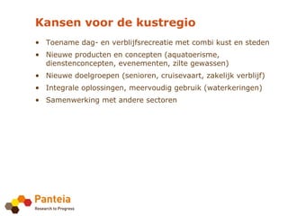 Kansen voor de kustregio
• Toename dag- en verblijfsrecreatie met combi kust en steden
• Nieuwe producten en concepten (aquatoerisme,
  dienstenconcepten, evenementen, zilte gewassen)
• Nieuwe doelgroepen (senioren, cruisevaart, zakelijk verblijf)
• Integrale oplossingen, meervoudig gebruik (waterkeringen)
• Samenwerking met andere sectoren
 
