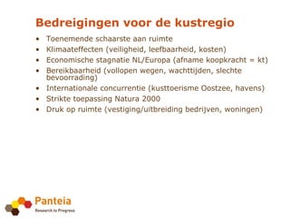 Bedreigingen voor de kustregio
• Toenemende schaarste aan ruimte
• Klimaateffecten (veiligheid, leefbaarheid, kosten)
• Economische stagnatie NL/Europa (afname koopkracht = kt)
• Bereikbaarheid (vollopen wegen, wachttijden, slechte
  bevoorrading)
• Internationale concurrentie (kusttoerisme Oostzee, havens)
• Strikte toepassing Natura 2000
• Druk op ruimte (vestiging/uitbreiding bedrijven, woningen)
 