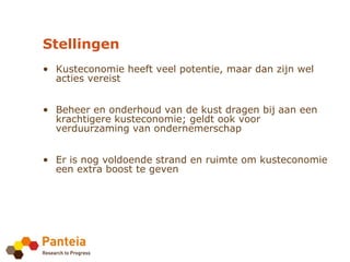 Stellingen
• Kusteconomie heeft veel potentie, maar dan zijn wel
  acties vereist


• Beheer en onderhoud van de kust dragen bij aan een
  krachtigere kusteconomie; geldt ook voor
  verduurzaming van ondernemerschap


• Er is nog voldoende strand en ruimte om kusteconomie
  een extra boost te geven
 