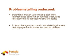Probleemstelling onderzoek
• Inzichtelijk maken van omvang economie,
  kenmerkende sectoren en functies waaruit de
  kusteconomie is opgebouwd (macro beeld)


• In kaart brengen van trends, ontwikkelingskansen,
  bedreigingen en de sterke en zwakke plekken
 