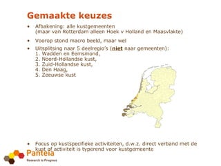 Gemaakte keuzes
•   Afbakening: alle kustgemeenten
    (maar van Rotterdam alleen Hoek v Holland en Maasvlakte)
•   Voorop stond macro beeld, maar wel
•   Uitsplitsing naar 5 deelregio’s (niet naar gemeenten):
    1. Wadden en Eemsmond,
    2. Noord-Hollandse kust,
    3. Zuid-Hollandse kust,
    4. Den Haag,
    5. Zeeuwse kust




•   Focus op kustspecifieke activiteiten, d.w.z. direct verband met de
    kust of activiteit is typerend voor kustgemeente
 