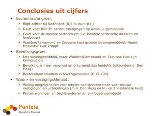 Conclusies uit cijfers
• Economische groei:
    Blijft achter bij Nederland (0,5 %-punt p.j.)
    Geldt voor BRP én banen; vestigingen op landelijk gemiddelde
    Geldt voor de meeste sectoren (m.u.v. handel/toeristische diensten en
     landbouw)
    Wadden/Eemsmond en Zeeuwse kust groeien bovengemiddeld; Noord-
     Hollandse kust krimpt
• Bevolkingsgroei:
    Iets bovengemiddeld, maar Wadden/Eemsmond en Zeeuwse kust zijn
     krimpregio’s
    Bevolking is meer vergrijsd en ontgroend dan landelijk (uitzondering: Den
     Haag)
    Besteedbaar inkomen is bovengemiddeld (€ 15.400)
• Woon- en vestigingsklimaat:
    Weinig mogelijkheden voor uitgifte bedrijventerreinen voor nieuwe
     vestigingen en uitbreidingen (m.n. Den Haag en N.- en Z.-Hollandse kust)
    Prijzen woningen en bedrijventerreinen zijn bovengemiddeld
 