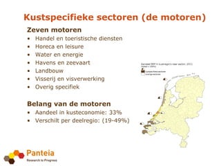 Kustspecifieke sectoren (de motoren)
Zeven motoren
•   Handel en toeristische diensten
•   Horeca en leisure
•   Water en energie
•   Havens en zeevaart
•   Landbouw
•   Visserij en visverwerking
•   Overig specifiek


Belang van de motoren
• Aandeel in kusteconomie: 33%
• Verschilt per deelregio: (19-49%)
 