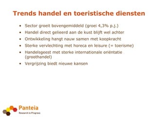 Trends handel en toeristische diensten
 • Sector groeit bovengemiddeld (groei 4,3% p.j.)
 • Handel direct gelieerd aan de kust blijft wel achter
 • Ontwikkeling hangt nauw samen met koopkracht
 • Sterke vervlechting met horeca en leisure (= toerisme)
 • Handelsgeest met sterke internationale oriëntatie
   (groothandel)
 • Vergrijzing biedt nieuwe kansen
 