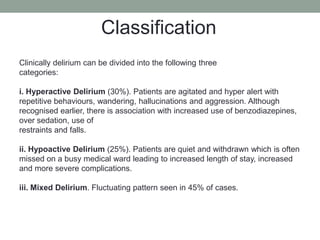 Clinically delirium can be divided into the following three
categories:
i. Hyperactive Delirium (30%). Patients are agitated and hyper alert with
repetitive behaviours, wandering, hallucinations and aggression. Although
recognised earlier, there is association with increased use of benzodiazepines,
over sedation, use of
restraints and falls.
ii. Hypoactive Delirium (25%). Patients are quiet and withdrawn which is often
missed on a busy medical ward leading to increased length of stay, increased
and more severe complications.
iii. Mixed Delirium. Fluctuating pattern seen in 45% of cases.
Classification
 