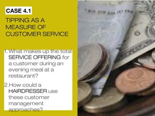 CASE 4.1 
TIPPING AS A 
MEASURE OF 
CUSTOMER SERVICE 
1.What makes up the total 
SERVICE OFFERING for 
a customer during an 
evening meal at a 
restaurant? 
2.How could a 
HAIRDRESSER use 
these customer 
management 
approaches? 
 