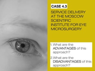 CASE 4.3 
SERVICE DELIVERY 
AT THE MOSCOW 
SCIENTIFIC 
INSTITUTE FOR EYE 
MICROSURGERY 
1.What are the 
ADVANTAGES of this 
approach? 
2.What are the 
DISADVANTAGES of this 
approach? 
 