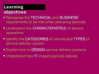 Learning 
objectives 
• Recognise the TECHNICAL and BUSINESS 
requirements to be met when delivering services 
• Understand the CHARACTERISTICS of service 
operations 
• Identify the CATEGORIES of service and TYPES of 
service delivery system 
• Explain how to DESIGN service delivery systems 
• Understand how IT impacts service delivery 
 