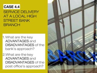 CASE 4.4 
SERVICE DELIVERY 
AT A LOCAL HIGH 
STREET BANK 
BRANCH 
1.What are the key 
ADVANTAGES and 
DISADVANTAGES of the 
bank’s approach? 
2.What are the key 
ADVANTAGES and 
DISADVANTAGES of the 
post office’s approach? 
 