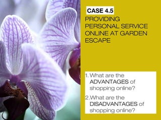 CASE 4.5 
PROVIDING 
PERSONAL SERVICE 
ONLINE AT GARDEN 
ESCAPE 
1.What are the 
ADVANTAGES of 
shopping online? 
2.What are the 
DISADVANTAGES of 
shopping online? 
 