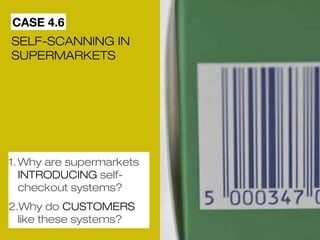 CASE 4.6 
SELF-SCANNING IN 
SUPERMARKETS 
1.Why are supermarkets 
INTRODUCING self-checkout 
systems? 
2.Why do CUSTOMERS 
like these systems? 
 