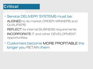 Critical 
reflections 
• Service DELIVERY SYSTEMS must be: 
- ALIGNED to its market ORDER-WINNERS and 
QUALIFIERS 
- REFLECT its internal BUSINESS requirements 
- INCORPORATE IT and other DEVELOPMENT 
opportunities 
• Customers become MORE PROFITABLE the 
longer you RETAIN them 
 